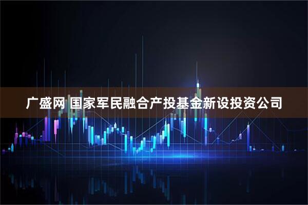 广盛网 国家军民融合产投基金新设投资公司