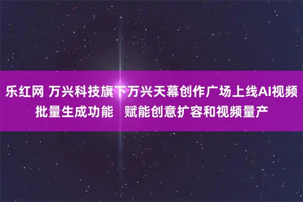 乐红网 万兴科技旗下万兴天幕创作广场上线AI视频批量生成功能   赋能创意扩容和视频量产