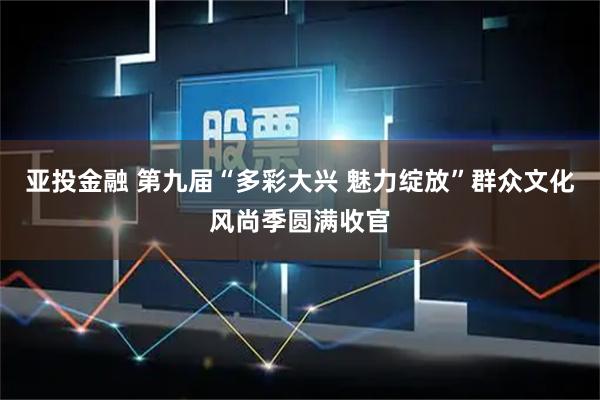 亚投金融 第九届“多彩大兴 魅力绽放”群众文化风尚季圆满收官