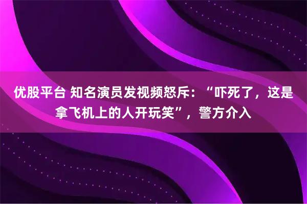 优股平台 知名演员发视频怒斥：“吓死了，这是拿飞机上的人开玩笑”，警方介入