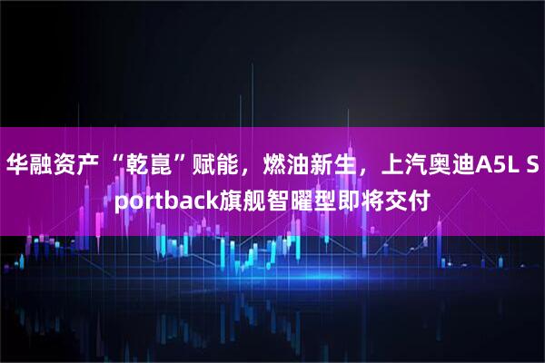 华融资产 “乾崑”赋能，燃油新生，上汽奥迪A5L Sportback旗舰智曜型即将交付