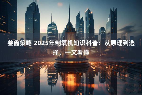 叁鑫策略 2025年制氧机知识科普：从原理到选择，一文看懂