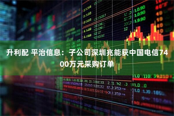 升利配 平治信息：子公司深圳兆能获中国电信7400万元采购订单