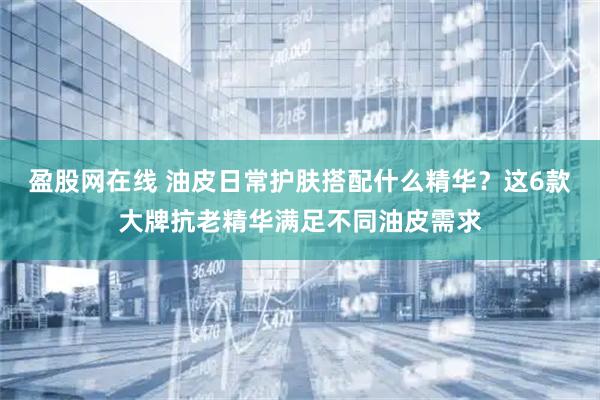 盈股网在线 油皮日常护肤搭配什么精华？这6款大牌抗老精华满足不同油皮需求