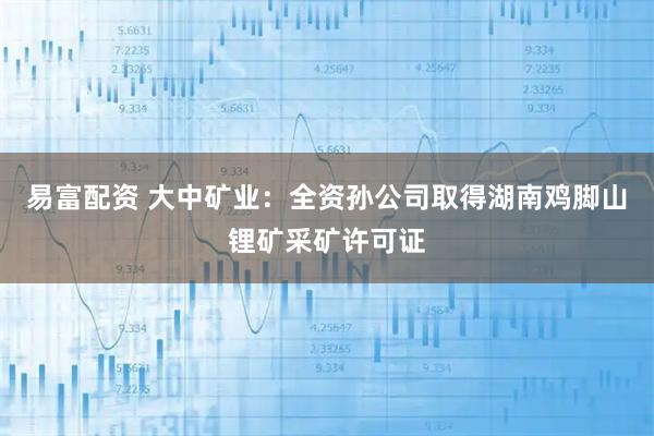 易富配资 大中矿业：全资孙公司取得湖南鸡脚山锂矿采矿许可证