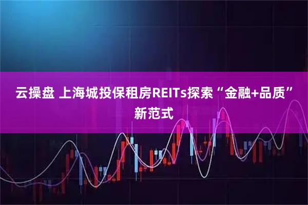 云操盘 上海城投保租房REITs探索“金融+品质”新范式