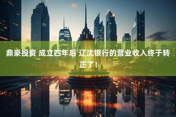 鼎豪投资 成立四年后 辽沈银行的营业收入终于转正了！
