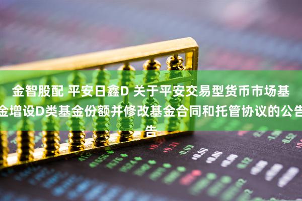 金智股配 平安日鑫D 关于平安交易型货币市场基金增设D类基金份额并修改基金合同和托管协议的公告